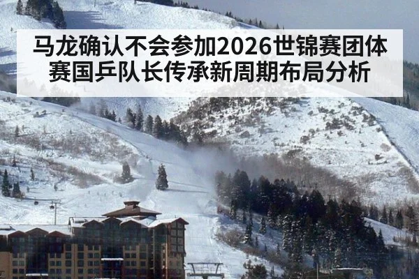 马龙确认不会参加2026世锦赛团体赛国乒队长传承新周期布局分析